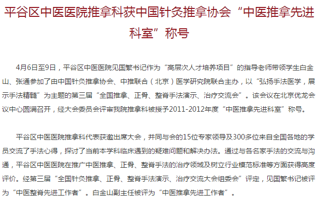 　　4月6日至9日，平谷区中医医院见国繁书记作为“高层次人才培养项目”的指导老师带领学生白金山、张通参加了由中国针灸推拿协会、中推联合(北京)医学研究院联合主办，以“弘扬手法医学，展示手法精髓”为主题的第三届“全国推拿、正骨、整脊手法演示、治疗交流会”。该会议在北京优龙会议中心圆满召开，经大会委员会评审我院推拿科被授予2011-2012年度“中医推拿先进科室”称号。
　　平谷区中医医院推拿科代表获邀出席大会，并同与会的15位专家领导及300多位来自全国各地的学员交流了手法心得，探讨了当前本学科临床遇到的疑难问题和解决办法。通过与各名家手法的交流与沟通，平谷区中医医院在推广中医推拿、正骨、整脊手法的治疗领域及树立行业模范标准等方面获得高度评价。经第三届“全国针灸推拿、正骨、整脊手法演示、治疗交流大会组委会”评定，见国繁书记被评为“中医整脊先进工作者”。白金山副主任被评为“中医推拿先进工作者”。